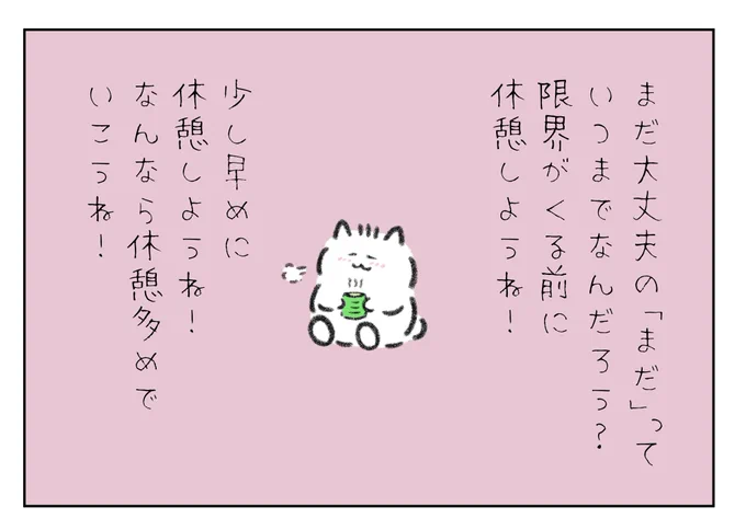 まだ大丈夫、まだ頑張れるの「まだ」っていつまでなんだろう?
限界がくる前に休憩しようね!
少し早めに休憩しよう!
なんなら休憩多めでいこうね! 