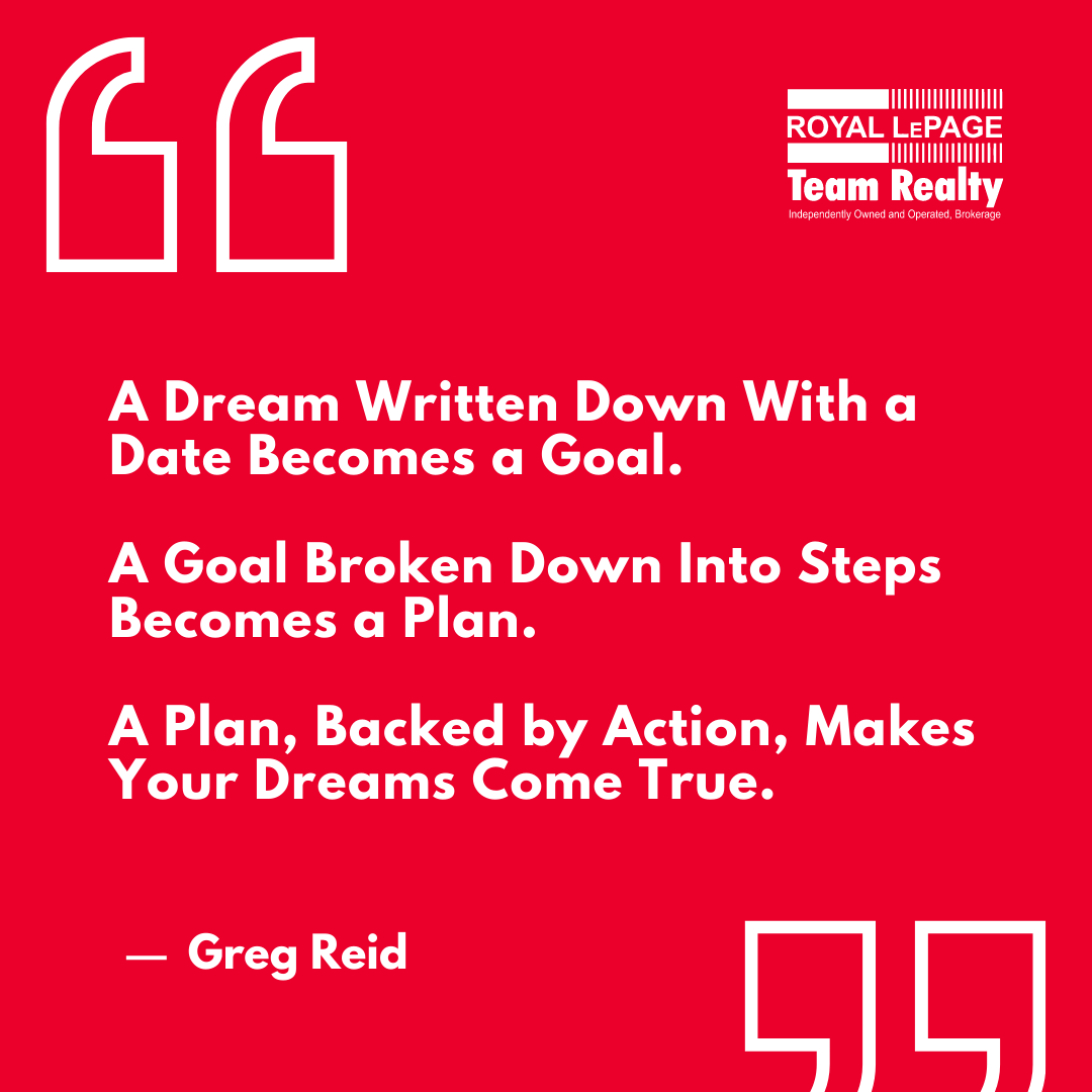 “A dream written down with a date becomes a goal. A goal broken down into steps becomes a plan. A plan, backed by action, makes your dreams come true.” ✒ Greg Reid

No matter if you’re buying, selling or investing, a proper plan is crucial to set the foundation for success.