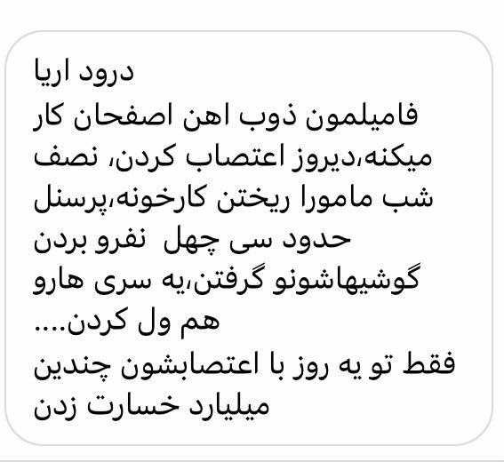 ذوب آهن اصفهان اعتصاب شده و شماری را گرفتن
پیام شما:درود اریا
فامیلمون ذوب اهن اصفحان کار میکنه،دیروز اعتصاب کردن، نصف شب مامورا ریختن کارخونه،پرسنل حدود سی چهل  نفرو بردن گوشیهاشونو گرفتن،یه سری هارو هم ول کردن....
فقط تو یه روز با اعتصابشون چندین میلیارد خسارت زدن