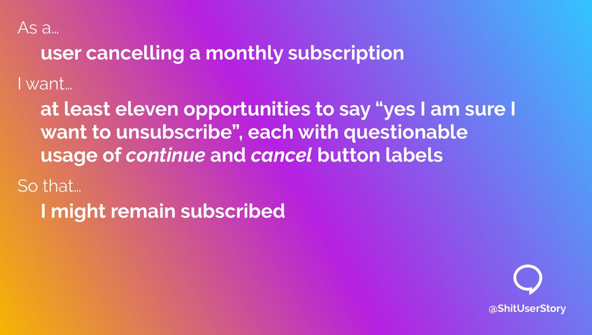 As a…
– user cancelling a monthly subscription
I want…
– at least eleven opportunities to say “yes I am sure I want to unsubscribe”, each with questionable usage of continue and cancel button labels
so that…
– I might remain subscribed