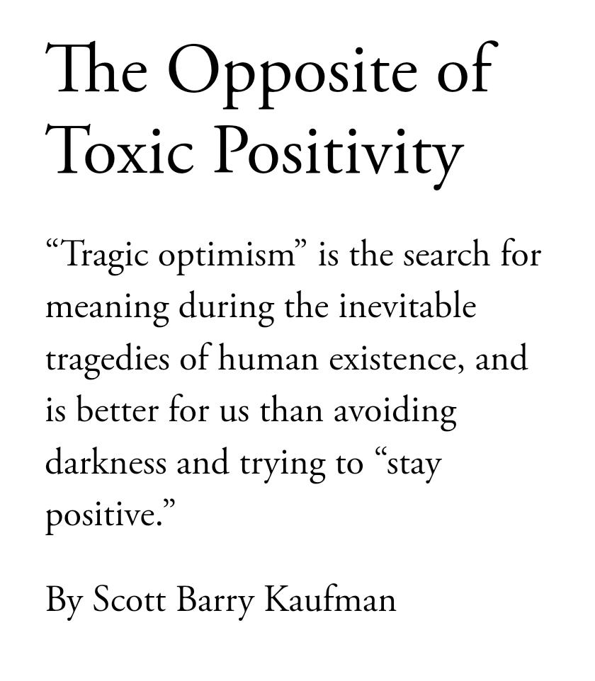 "The antidote to toxic positivity is “tragic optimism,” a phrase coined by the existential-humanistic psychologist and Holocaust survivor Viktor Frankl. Tragic optimism involves the search for meaning amid the inevitable tragedies of human existence, something far more practical