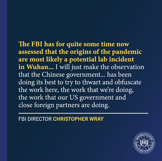 The FBI has for quite some time now assessed that the origins of the pandemic are most likely a potential lab incident in Wuhan... I will just make the observation that the Chinese government... has been doing its best to try to thwart and obfuscate the work here, the work that we’re doing, the work that our US government and close foreign partners are doing. - FBI Director Christopher Wray