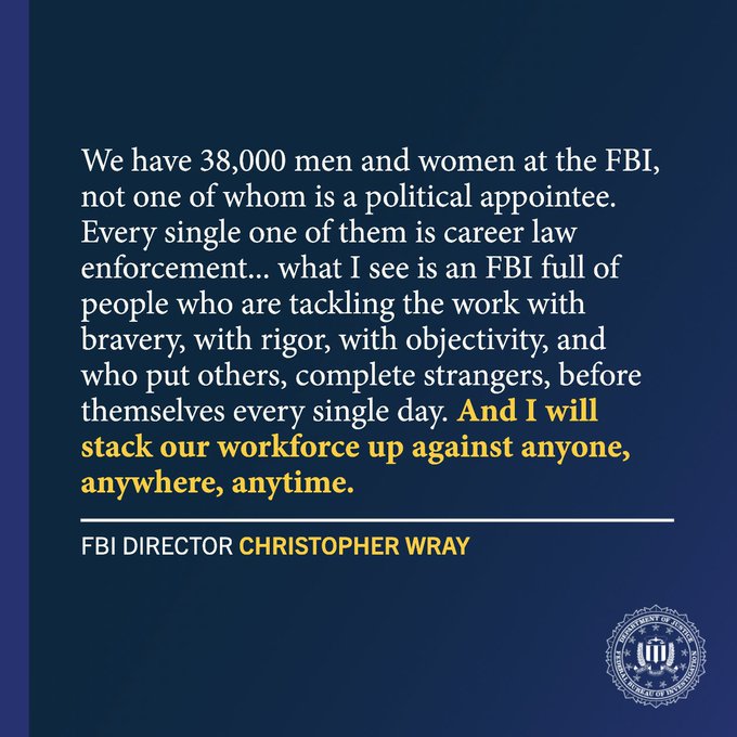 We have 38,000 men and women at the FBI, not one of whom is a political appointee. Every single one of them is career law enforcement... what I see is an FBI full of people who are tackling the work with bravery, with rigor, with objectivity, and who put others, complete strangers, before themselves every single day. And I will stack our workforce up against anyone, anywhere, anytime. - FBi Director Christopher Wray