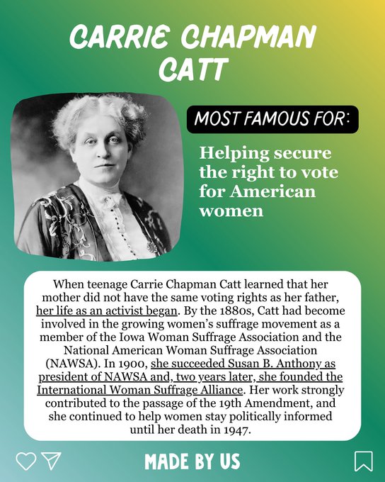 Carrie Chapman Catt (1859-1947) Most famous for: Helped secure the right to vote for American women When teenage Carrie Chapman Catt learned that her mother did not have the same voting rights as her father, her life as an activist began. By the 1880s, Catt had become involved in the growing women’s suffrage movement as a member of the Iowa Woman Suffrage Association and the National American Woman Suffrage Association (NAWSA). In 1900, she succeeded Susan B. Anthony as president of NAWSA and, two years later, she founded the International Woman Suffrage Alliance. Her work strongly contributed to the passage of the 19th Amendment, and she continued to help women stay politically informed until her death in 1947.