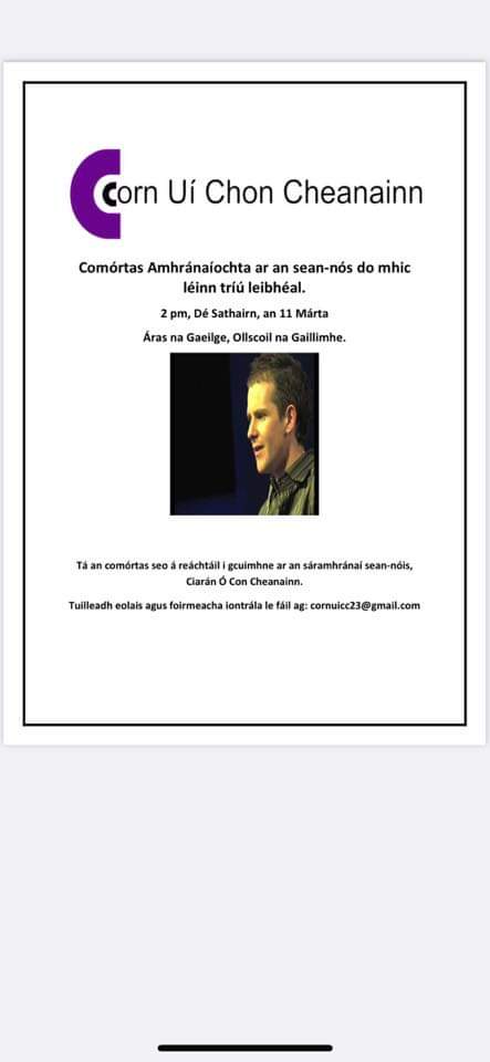 Beidh comórtas cuimhneacháin d'amhránaíocht ar an sean-nós ann Satharn 11 Márta, 2.00pm in Áras na Gaeilge, Ollscoil na Gaillimhe, do mhic léinn sna coláistí 3ú leibhéal, in ómós do Chiarán Ó Con Cheanainn nach maireann. Déan teagmháil liom féin más spéis leat cur isteach air.