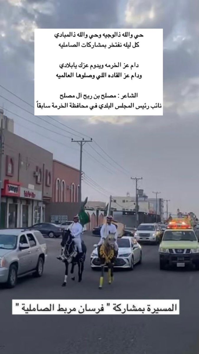 حي والله ذالوجيه وحي والله ذالمبادي
كل ليله نفتخر بمشاركات الصامليه
دام عز الخرمه ويدوم عزك يابلادي
ودام عز القاده اللي وصلوها العالميه
الشاعر : مصلح بن ربح آل مصلح
نائب رئيس المجلس البلدي في محافظة الخرمة سابقاً
المسيرة بمشاركة " فرسان مربط الصاملية " |