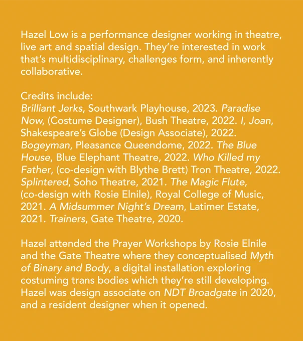 Hazel Low is a performance designer working in theatre, live art and spatial design. They’re interested in work that’s multidisciplinary, challenges form, and inherently collaborative. Credits include: Brilliant Jerks, Southwark Playhouse, 2023. Paradise Now (Costume Designer), Bush Theatre, 2022. I, Joan, Shakespeare’s Globe (Design Associate), 2022. Bogeyman, Pleasance Queendome, 2022. The Blue House, Blue Elephant Theatre, 2022. Who Killed my Father, (co-design with Blythe Brett) Tron Theatre, 2022. Splintered, Soho Theatre, 2021. The Magic Flute, (co-design with Rosie Elnile), Royal College of Music, 2021. A Midsummer Night’s Dream, Latimer Estate, 2021. Trainers, Gate Theatre, 2020. Hazel attended the Prayer Workshops by Rosie Elnile and the Gate Theatre where they conceptualised Myth of Binary and Body, a digital installation exploring costuming trans bodies which they’re still developing. Hazel was design associate on NDT Broadgate in 2020, and a resident designer when it opened