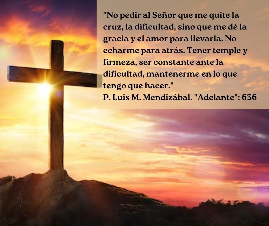 Primer viernes de mes.

"No pedir al Señor que me quite la cruz, la dificultad, sino que me dé la gracia y el amor para llevarla. No echarme para atrás. Tener temple y firmeza, ser constante ante la dificultad, mantenerme en lo que tengo que hacer." P. Mendizábal. "Adelante":636.