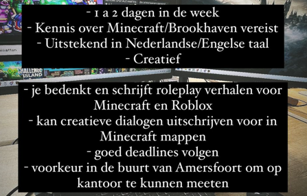 Voor mijn YouTube kanaal en <a href="/DodoStudiosNL/">Dodo Studios</a> ben ik opzoek naar iemand die goed is in verhalen/scripts/dialogen te schrijven voor Minecraft/Roblox en 1 a 2 dagen per week wilt meewerken, uiteraard betaald. Je kan e-mailen naar sollicitaties(at)dodostudios(punt)nl bij interesse🙌