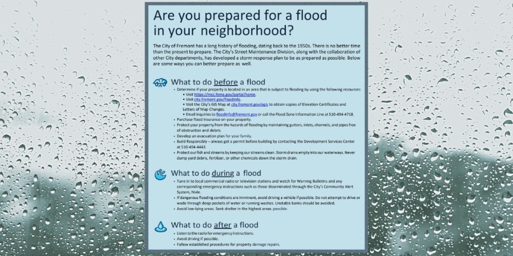City of Fremont, CA (@fremont_ca) on Twitter photo More rain in the weather forecast! Check out our handy flood preparedness cheat sheet on what to do before, during, and after a flood at city.fremont.gov/floodtips. Questions? Contact the City of Fremont’s Engineering Division at floodinfo@fremont.gov or call 510-494-4718. More rain in the weather forecast! Check out our handy flood preparedness cheat sheet on what to do before, during, and after a flood at city.fremont.gov/floodtips. Questions? Contact the City of Fremont’s Engineering Division at floodinfo@fremont.gov or call 510-494-4718.