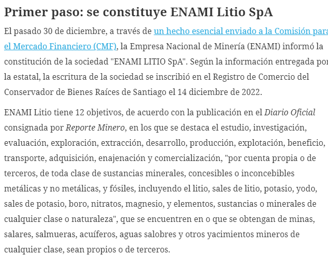 "ENAMI LITIO SpA". According to the information provided by the state company, the deed of the company was registered in the Commercial Registry of the Santiago Real Estate Registrar on December 14, 2022.

ENAMI Lithium has 12 objectives, according to the publication in the Official Gazette consigned by Mining Report, in which the study, research, evaluation, exploration, extraction, development, production, exploitation, benefit, transportation, acquisition, sale and commercialization, "for its own account or for third parties, of all kinds of mineral substances, conceivable or inconceivable, metallic and non-metallic, and fossils, including lithium, lithium salts, potassium, iodine, potassium salts, boron, nitrates, magnesium, and elements, substances or minerals of any kind or nature", found in or obtained from mines, salt flats, brines, aquifers, brackish waters and other mining deposits of any kind, whether owned or owned by third parties.