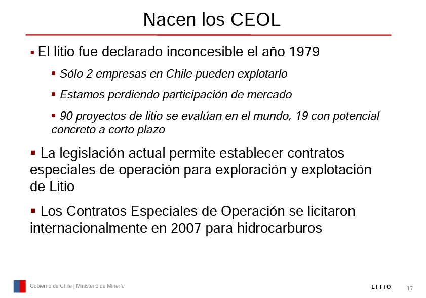 Translation:

The CEOLs are born 

Lithium was declared not-grantable in 1979 
Only 2 companies in Chile can exploit it 
We are losing market share 

90 lithium projects are evaluated in the world, 19 with concrete potential in the short term Current legislation allows the establishment of special operating contracts for exploration and exploitation of Lithium 

The Special Operation Contracts were tendered internationally in 2007 for hydrocarbons