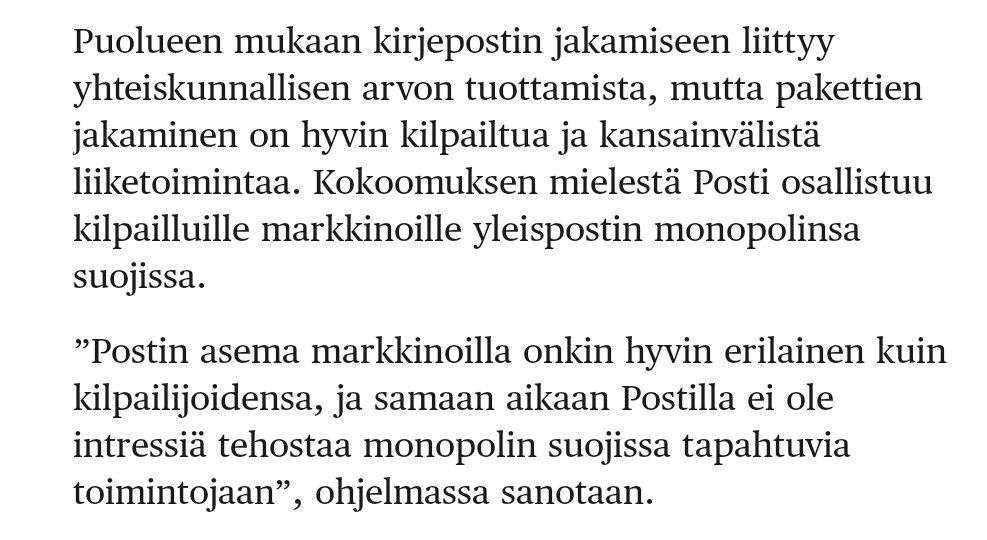 Sellainen huomio vain, että Postilla _ei_ ole monopolia. Postin jakelu Suomessa on ollut vapaata kilpailulle jo pitkään. Kirjeitä ja laskuja ynnä muita jakaa Postin lisäksi 15 muutakin jakeluyhtiötä. Ja pakettipuolella kilpailu on kansainvälistä.  hs.fi/politiikka/art…