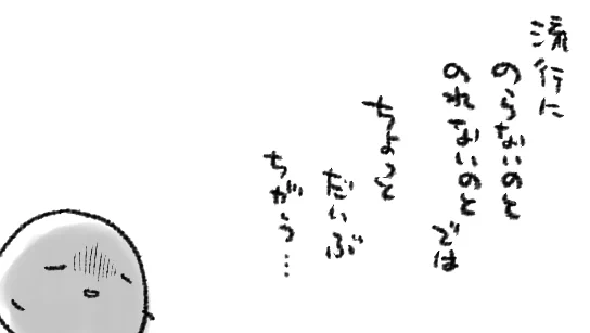 若かりし頃「フ…わたしは流行になど流されない…」と逆張りしてちょっと特別なつもりでいた(黒歴史)けど、ある程度の年齢になって「いや…流行にのった方が人生楽しめるんじゃね!?」と思って遅まきながら試してみたけど、単に世の流行が殆ど楽しめない気質だった衝撃よ… 