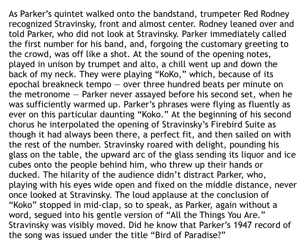 Once again I am thinking about the time when Stravinsky went to see Charlie Parker at Birdland and Bird interpolated the opening of the Firebird Suite into ‘Koko’ and Stravinsky got so pumped he spilled his drink all over the three rows behind him