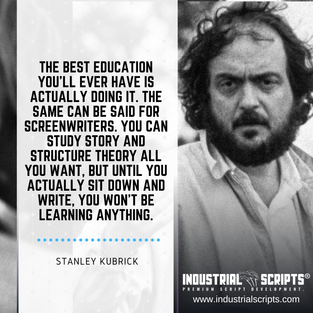 "The best education you'll ever have is actually doing it. The same can be said for screenwriters. You can study story and structure theory all you want, but until you actually sit down and write, you won't be learning anything."

- Stanley Kubrick

Visit >https://industrialscrip