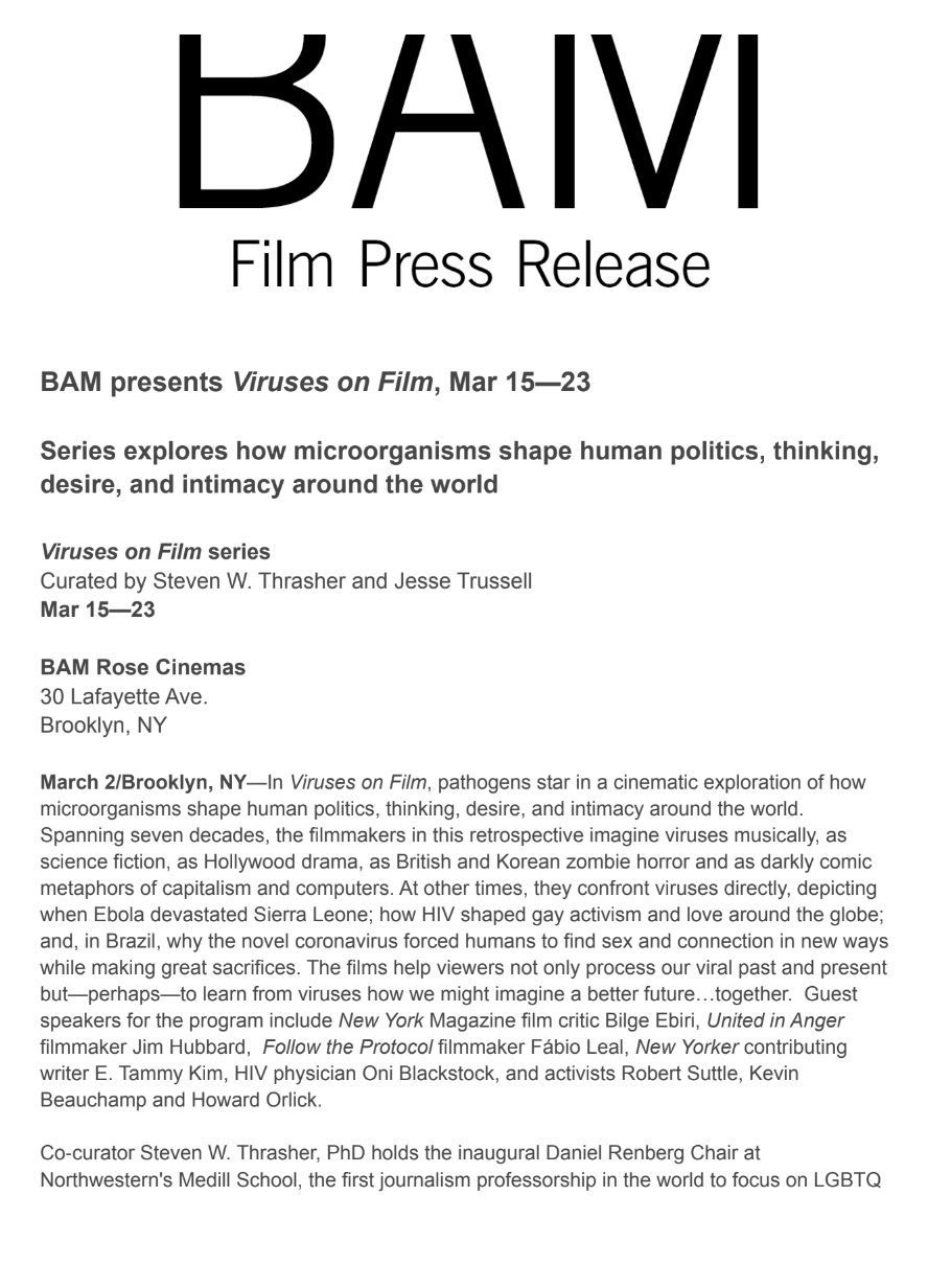 BAM presents Viruses on Film, Mar 15—23
Series explores how microorganisms shape human politics, thinking,
desire, and intimacy around the world
Viruses on Film series
Curated by Steven W. Thrasher and Jesse Trussell
Mar 15—23
BAM Rose Cinemas
30 Lafayette Ave.
Brooklyn, NY
March 2/Brooklyn, NY—In Viruses on Film, pathogens star in a cinematic exploration of how
microorganisms shape human politics, thinking, desire, and intimacy around the world.
Spanning seven decades, the filmmakers in this retrospective imagine viruses musically, as
science fiction, as Hollywood drama, as British and Korean zombie horror and as darkly comic
metaphors of capitalism and computers. At other times, they confront viruses directly, depicting
when Ebola devastated Sierra Leone; how HIV shaped gay activism and love around the globe;
and, in Brazil, why the novel coronavirus forced humans to find sex and connection in new ways
while making great sacrifices. The films help viewers not only process our viral p
