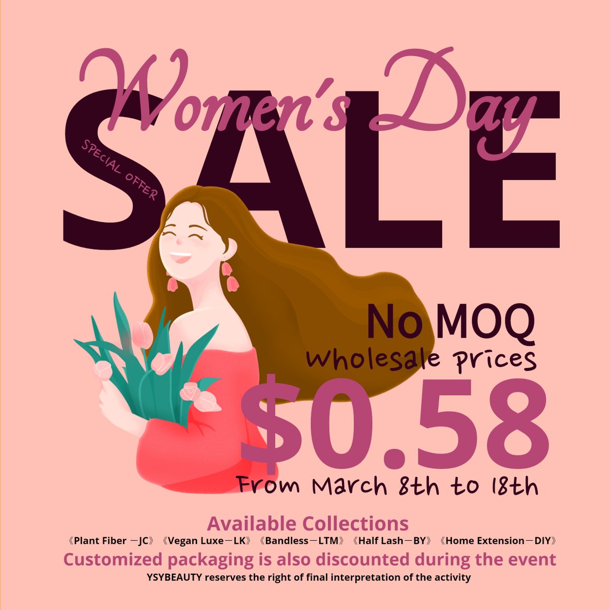 "Special Offer for International Women's Day"

From March 8th to March 18th
No MOQ－Wholesale Price
《USD 0.58 per pair》

Available collections are:
《Home Extension－DIY》
《Plant Fiber －JC》
《Vegan Luxe－LK》
《Bandless－LTM》
《Half Lash－BY》