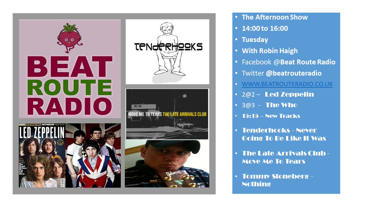 Please Join me Tuesday Afternoon's 2pm to 4 pm 
beatrouteradio.co.uk
7 th March 14:00 to 16:00 
2@2 – Led Zeppelin
3@3  -  The Who
15:15 – New Music 
Tenderhooks - Never Going To Be Like It Was
The Late Arrivals Club - Move Me To Tears
Tommy Stoneberg - Nothing