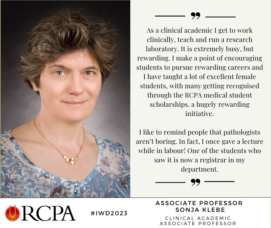"I like to remind people that pathologists aren't boring. In fact, I once gave a lecture while in labour! One of the students who saw it is now a registrar in my department." A/Prof Sonia Klebe - Clinical Pathologist