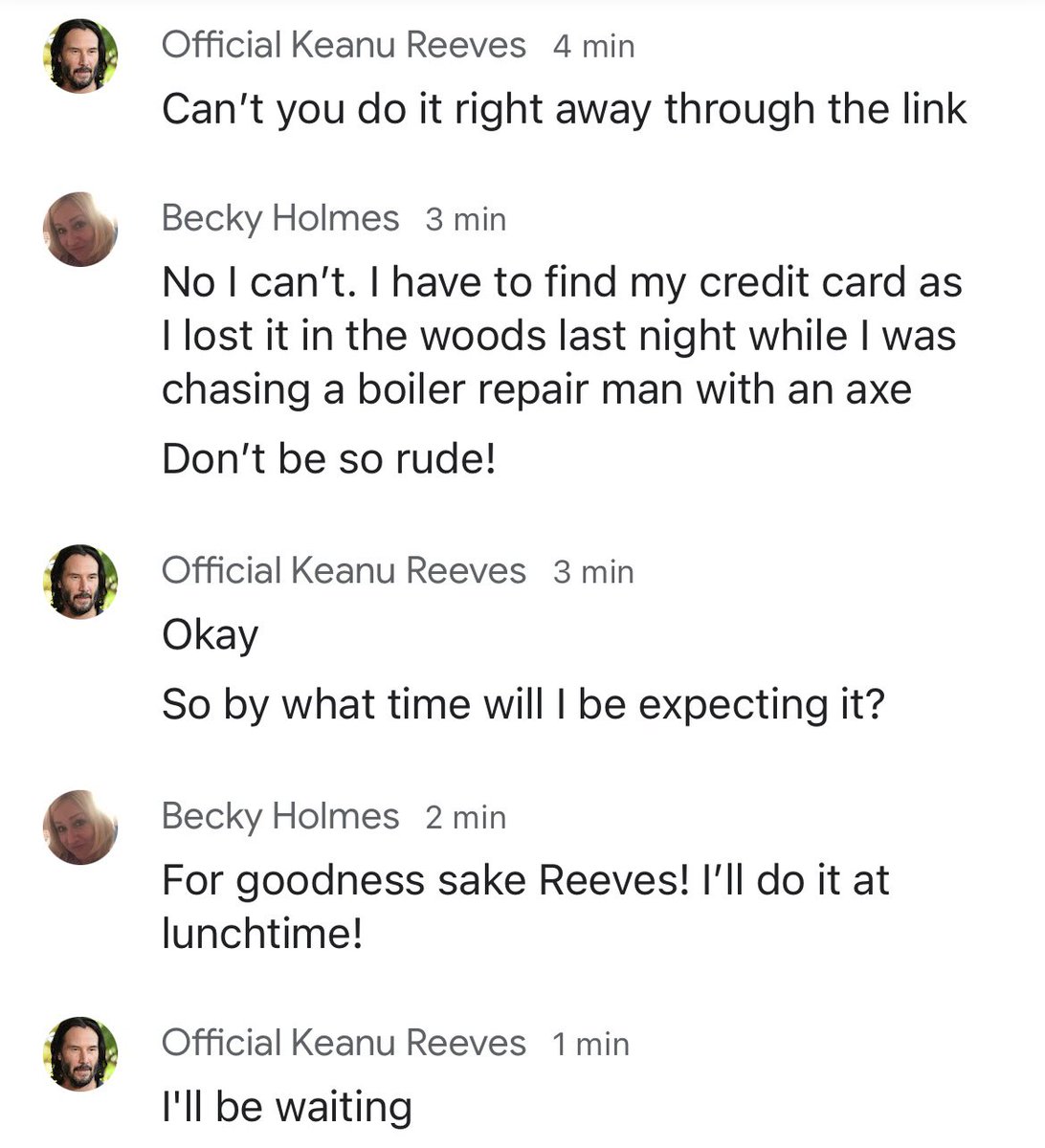 I probably shouldn’t admit this but I’m getting cross with Keanu Reeves

I understand that he needs a £50 gift voucher but in return he needs to understand that I lost my credit card whilst chasing someone with a axe

Surely a bit of give and take in a relationship is reasonable?