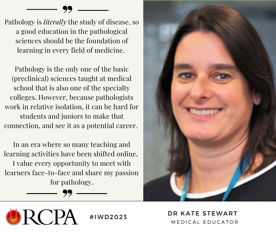 “In an era where so many teaching and learning activities have been shifted online, I value every opportunity to meet with learners face-to-face and share my passion for pathology.” 

- Dr Kate Stewart, Anatomical Pathologist and Medical Educator @girlscouter #IWD2023