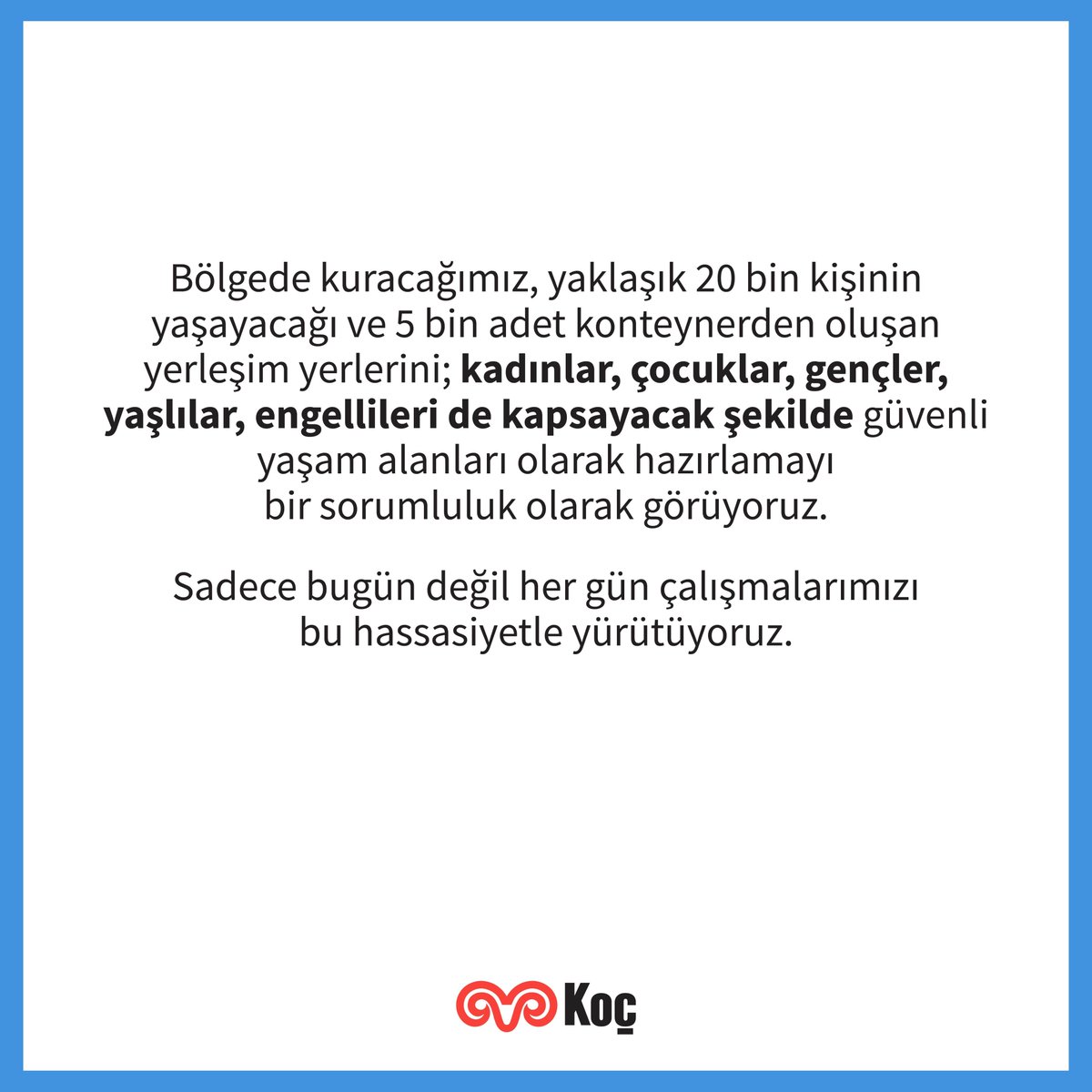 Deprem bölgesinde kuracağımız, yaklaşık 20 bin kişinin yaşayacağı ve 5 bin adet konteynerden oluşan yerleşim yerlerini; kadınlar, çocuklar, gençler, yaşlılar, engellileri de kapsayacak şekilde güvenli yaşam alanları olarak hazırlamayı bir sorumluluk olarak görüyoruz.