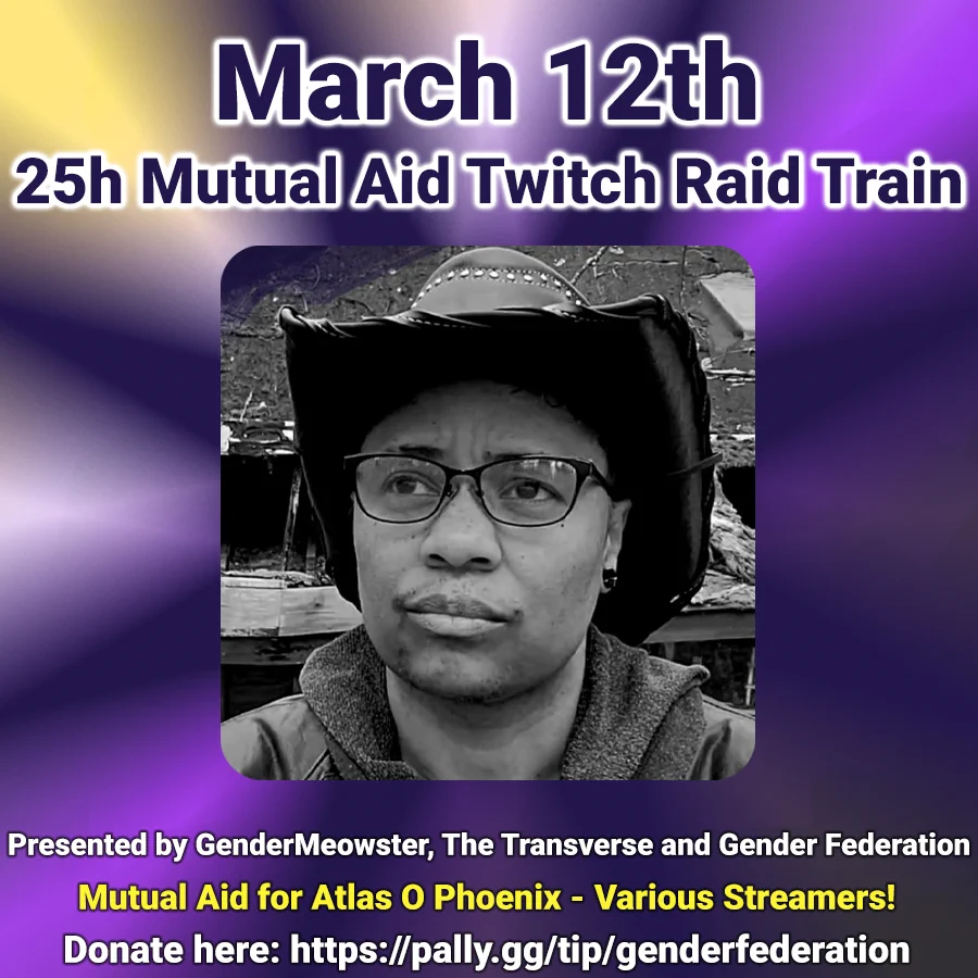 A square graphic, the background gradient the colours of the trans flag. In the center is an image of Atlas, a trans person of colour, wearing glasses and a cowboy hat and looking off to the left. This image has a veneer of purple.
Text reads:
March 11th
23hr Mutual Aid Twitch Raid Train
For Atlas O Phoenix
Presented by GenderMeowster, The Transverse, and Gender Federatoin
Channel: GenderMeowster. Stream tiie: 9pm PT
Donate here: https://pally.gg/tips/genderfederation
