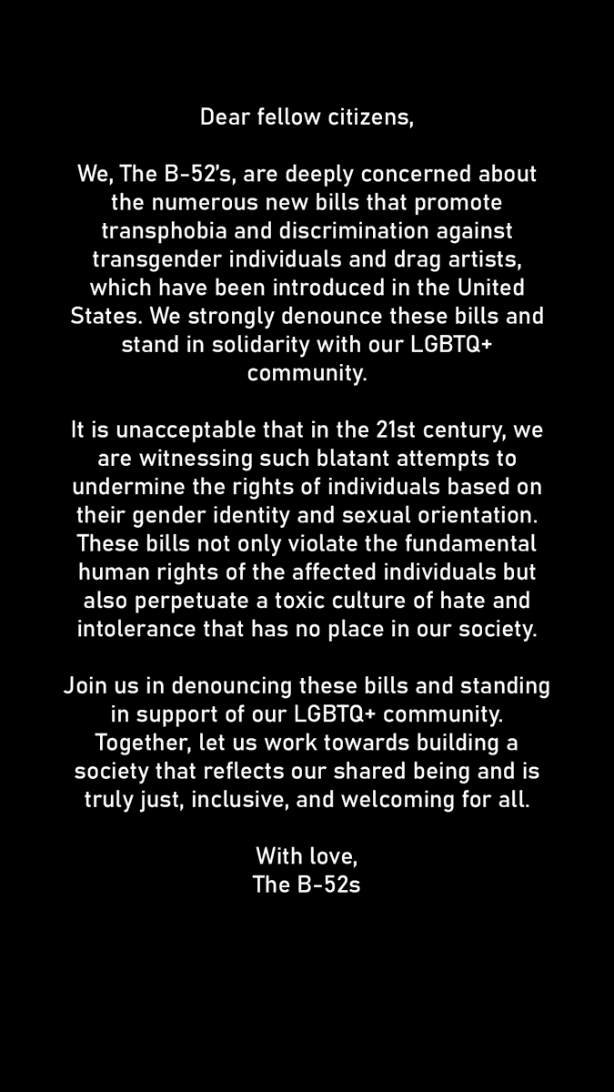 Dear fellow citizens, We, The B-52’s, are deeply concerned about the numerous new bills that promote transphobia and discrimination against transgender individuals and drag artists, which have been introduced in the United States. We strongly denounce these bills and stand in