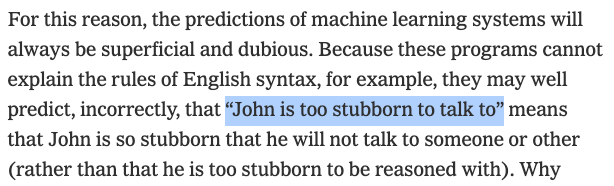 Quote from Noam Chomsky's NYT op-ed: For this reason, the predictions of machine learning systems will always be superficial and dubious. Because these programs cannot explain the rules of English syntax, for example, they may well predict, incorrectly, that “John is too stubborn to talk to” means that John is so stubborn that he will not talk to someone or other (rather than that he is too stubborn to be reasoned with).