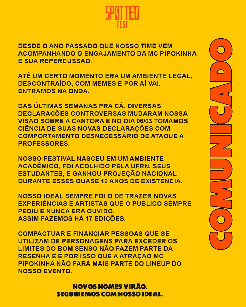 SpottedUFRN's tweet photo. Soltei uma nota formal sobre a Pipokinha mas acho que não podemos parar por aí.

Disclaimer:
O lado "difícil" de ter um setor jurídico é que ele realmente pede pra vc esperar tudo. Acompanhei as cobranças de vocês esses dias sim. Mas bora lá...

Eu, assim como vários outros produtores no Brasil, estávamos com a Pipokinha nos planos desde 2022. Somente esperando o melhor momento pra anunciar. Quem tava curtindo o trabalho dela era puramente a galera aqui do tt e tava sendo uma vibe bem diferentona, caminhando pra algo maior e que todo mundo abraçou. 

A galera do ~quem me conhece sabe ~ entende que o projeto do Spotted Fest desde 2014 sempre foi o de trazer novos nomes pra cena Potiguar e atender os pedidos do público, assim fizemos com a Pabllo, MC Carol, Valesca, Baco, Cleiton Rasta, Troinha, Danny Bond, Lia Clark e outros nomes fodas que passaram por essas 16 edições. 

Do meio de fevereiro pra cá percebi uma mudança grande no posicionamento dela nas redes e ficou um negócio nonsense demais. A partir daí só piorou e a gota d´água foi uma fala sobre professores totalmente inútil que ela fez.

A gente que vive de internet sabe que muito personagem faz declaração polêmica pra engajar, dividir opiniões e coisas do tipo. Mas o que ela vem fazendo não é uma estratatégia, é literalmente o que ela é e certas coisas têm limites. Não vou ficar aqui pontuando um a um cada item, vocês viram praticamente tudo aqui no twitter mesmo.

Somos crias da UFRN, uma das melhores universidades do país, no nosso time interno temos professores e acredito que o mal sempre se corta pela raiz. 

Não vamos dar palco pra quem não merece. 

Bons nomes de verdade virão.