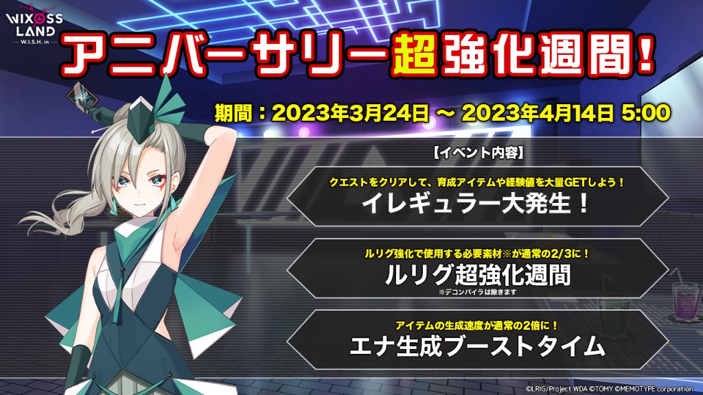 【イベント「アニバーサリー超強化週間！！」】
期間中、下記のイベントが同時開催！ 
・イレギュラー大発生 
・ルリグ超強化週間
・エナ生成ブーストタイム
3つのイベントで効率よくアイテムを集め、ルリグを強化しよう！

開催期間　2023年3月24日 〜  2023年4月14日 5時まで

#WIXOSSLAND