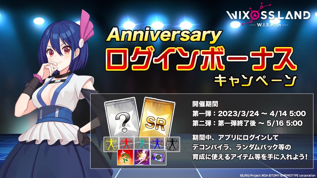 【イベント「アニバーサリーログインボーナス」】
開催期間中、ログインしたユーザー全員に「ランダムパック」や「各種デコンパイラ」などルリグの育成に役に立つアイテムをプレゼント！

開催期間は画像を確認してください。

#WIXOSSLAND