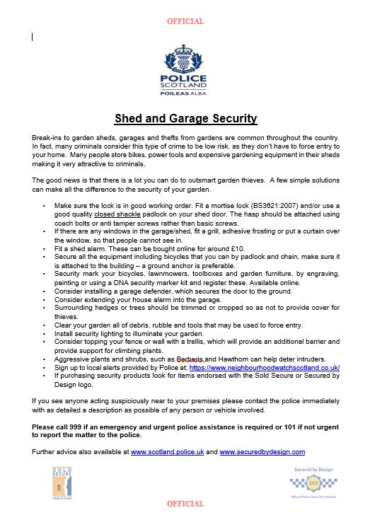 Police have had reports of sheds/garages being broken into across Edinburgh. Please remain vigilant and review the security of your property.

If you see anyone acting suspiciously near to your property or vehicle please contact the police immediately.