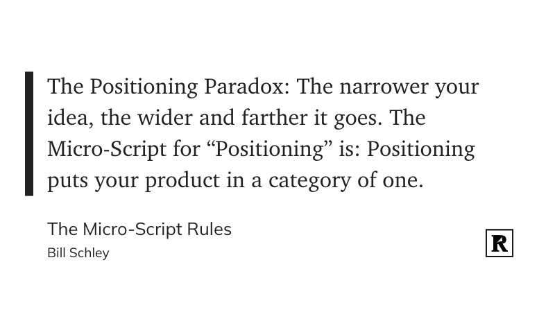 "The Positioning Paradox:

The narrower your idea, the wider and farther it goes.

The Micro-Script for “Positioning” is: Positioning puts your product in a category of one."