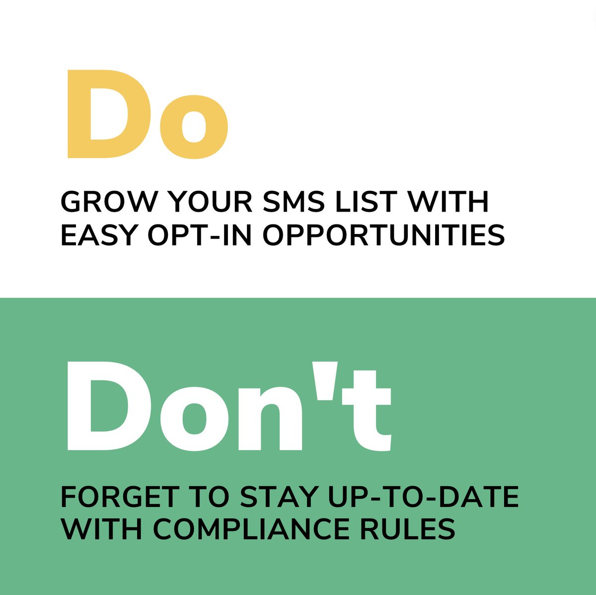 DO grow your SMS list with easy opt-in opportunities. Consumers are more likely to sign up if it is a quick and simple process.

DON'T forget to stay up-to-date with compliance rules. It's crucial that you follow the SMS compliance regulations of your consumer's region.
