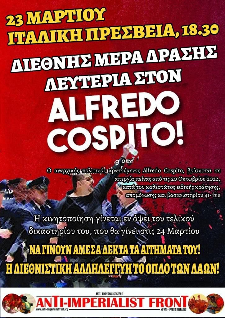 23 MARCH
INTERNATIONAL MOBILISATION FOR ALFREDO COSPITO
We are in front of ITALIAN EMBASSIES TO DEFEND THE LIFE OF ALFREDO
📍ATHENS     ⏰ 18:30
📍BERLIN       ⏰  15:00
📍BRUSSELS⏰ 15:00
📍DUBLIN      ⏰ 12:00
📍LONDON    ⏰ 12:00
📍MADRID     ⏰  20:00
📍VIENNA       ⏰ 17:00
