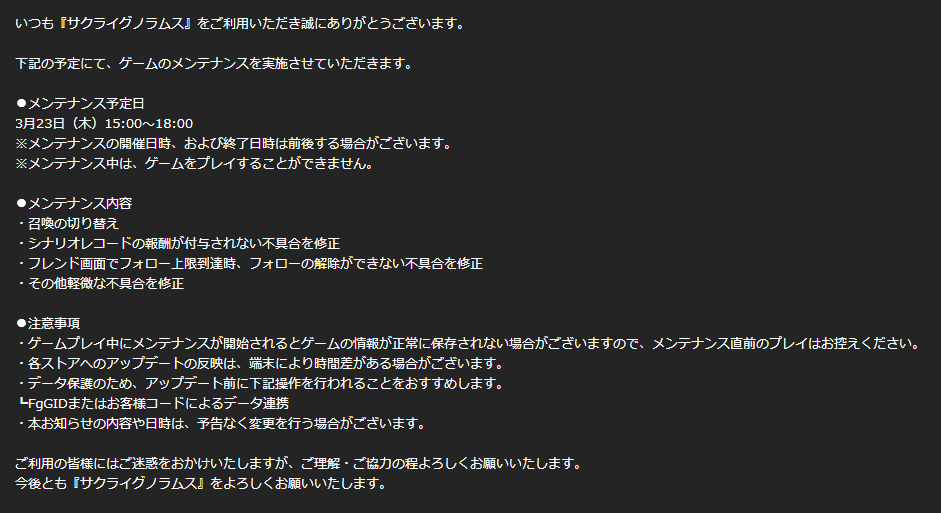 【お知らせ】
下記の時間にて、メンテナンスを実施いたします。
メンテナンス日時
3月23日(木)15:00～18:00
※作業状況により、時間が多少前後する場合がございます。
アップデート内容はゲーム内お知らせ、添付の画像より確認いただけます。
今後とも、サクライグノラムスを宜しくお願いいたします。