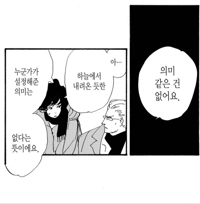 - 산다는 의미는 뭘까요
아직도 모르겠어요
무엇을 위해 존재하는건지 의미가 있는건지..

- ..의미가 있다고 생각하면 있을테고 없다고 생각하면 없어지는 것뿐이에요

그래도 의미는 있어요
누군가에게 의미가 있을거란 뜻이에요
부모에게, 자식에게 연관된 모든 사람에게 그 존재는 의미가 있습니다 