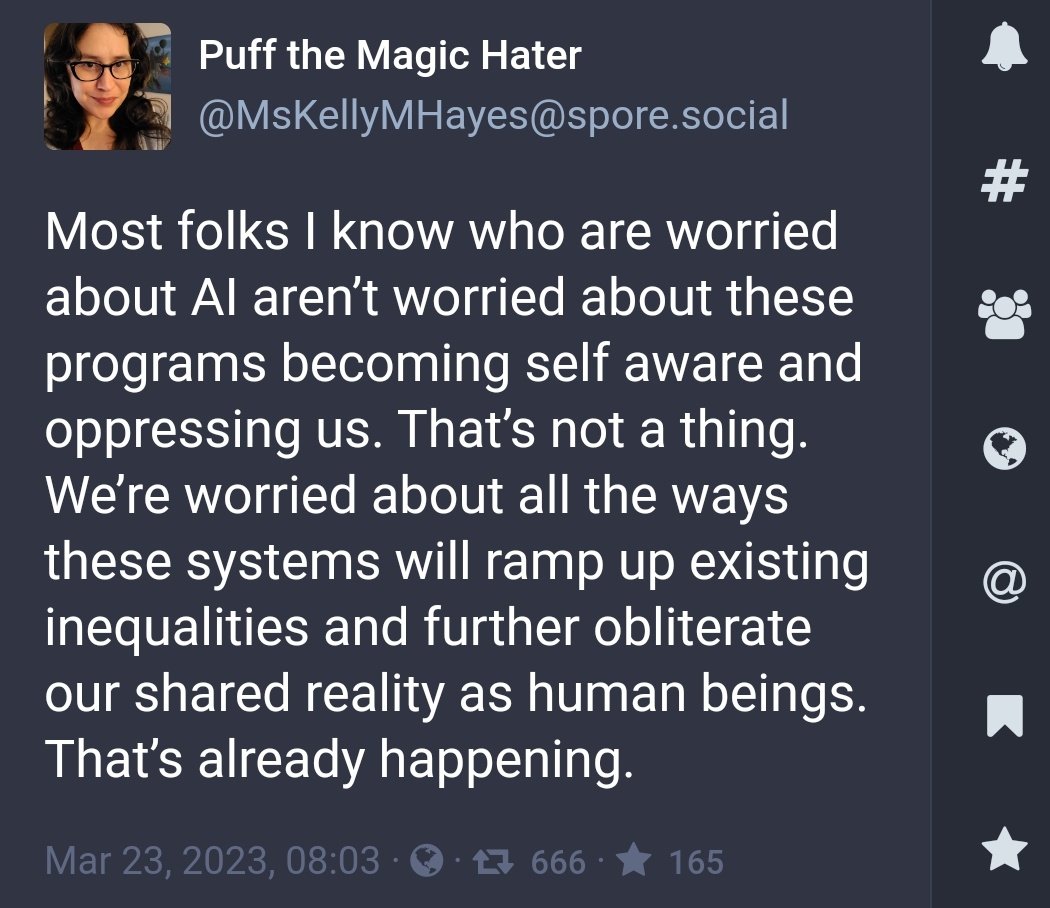 I say that "your concerns about #AI are actually concerns about the distribution of power in society, and its crystallization into permanent structural inequalities through software.

You are right to be concerned." #LLM

mastodon.social/@MsKellyMHayes…
