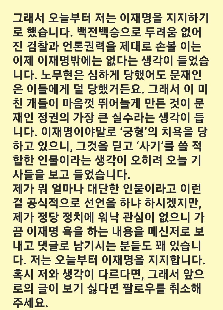 김호창 선생님

저는 윤석열과 같은 법건달들이 권력을 잡는 것이 싫어 이재명을 찍었지, 이재명을 지지한 글을 쓰거나 한 적이 단 한번도 없습니다. 수박이라는 분들 입장도 이해가 가고 개딸이라는 분들 입장도 이해가 가는, 솔직히 내 앞가림하기 바쁜데 뭘 저리 싸우나 하는 생각이었습니다.