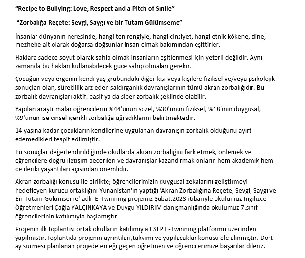 "Recipe to Bullying:Love, Respect and a Pitch of Smile" adlı projemiz Türkiye-Yunanistan ortalıklığı ile okulumuz İngilizce Öğretmenleri Çağla YALÇINKAYA ve Duygu YILDIRIM danışmanlığında başlamıştır.