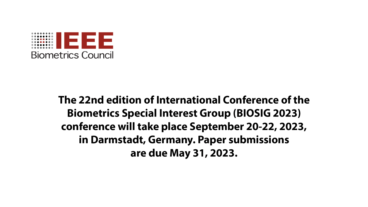 The 22nd edition of International Conference of the Biometrics Special Interest Group (BIOSIG 2023) conference will take place September 20-22, 2023, in Darmstadt, Germany. Paper submissions are due May 31, 2023. For more information, see: biosig.de