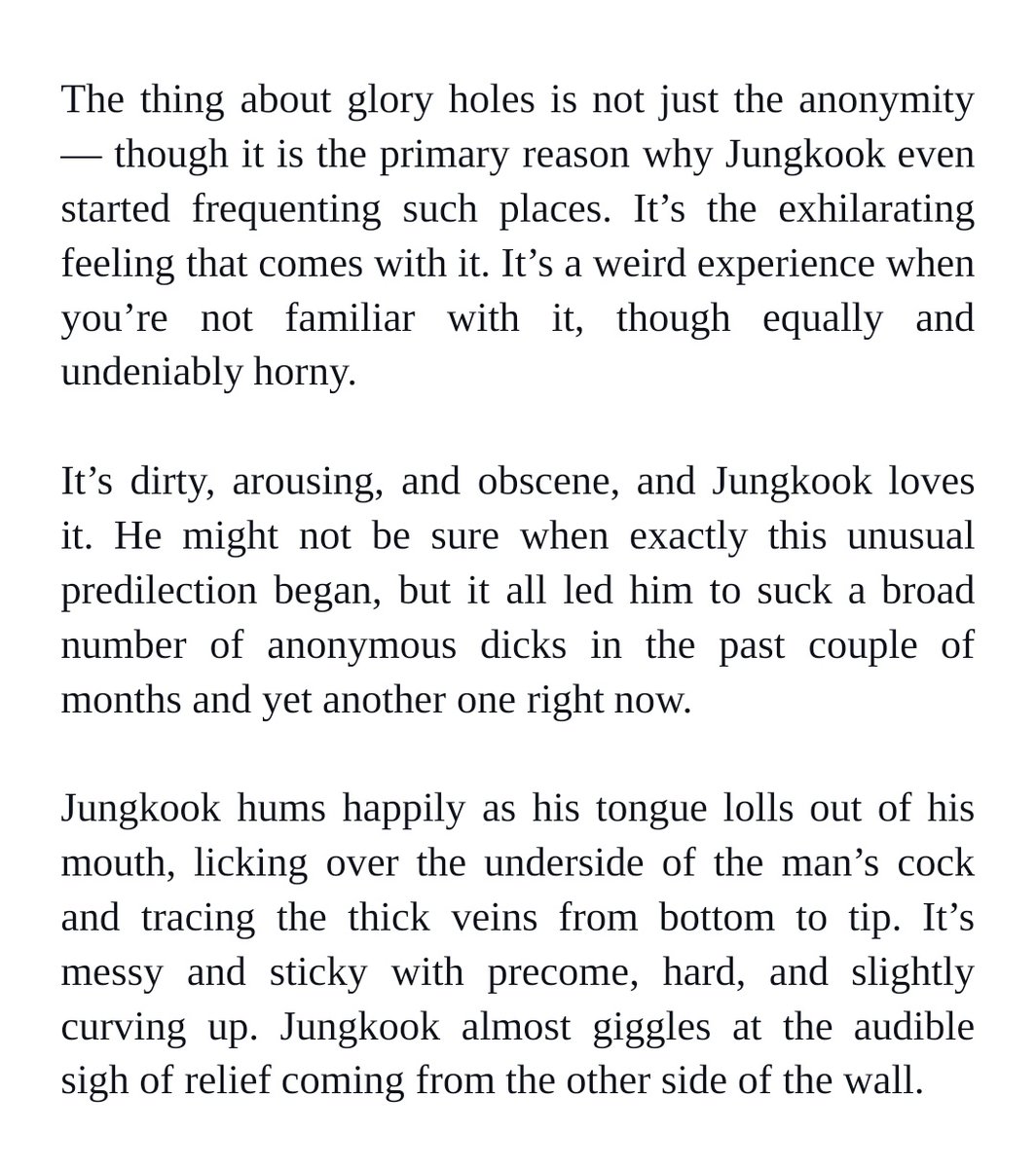 The thing about glory holes is not just the anonymity — though it is the primary reason why Jungkook even started frequenting such places. It’s the exhilarating feeling that comes with it. It’s a weird experience when you’re not familiar with it, though equally and undeniably horny. 


It’s dirty, arousing, and obscene, and Jungkook loves it. He might not be sure when exactly this unusual predilection began, but it all led him to suck a broad number of anonymous dicks in the past couple of months and yet another one right now. 


Jungkook hums happily as his tongue lolls out of his mouth, licking over the underside of the man’s cock and tracing the thick veins from bottom to tip. It’s messy and sticky with precome, hard, and slightly curving up. Jungkook almost giggles at the audible sigh of relief coming from the other side of the wall.