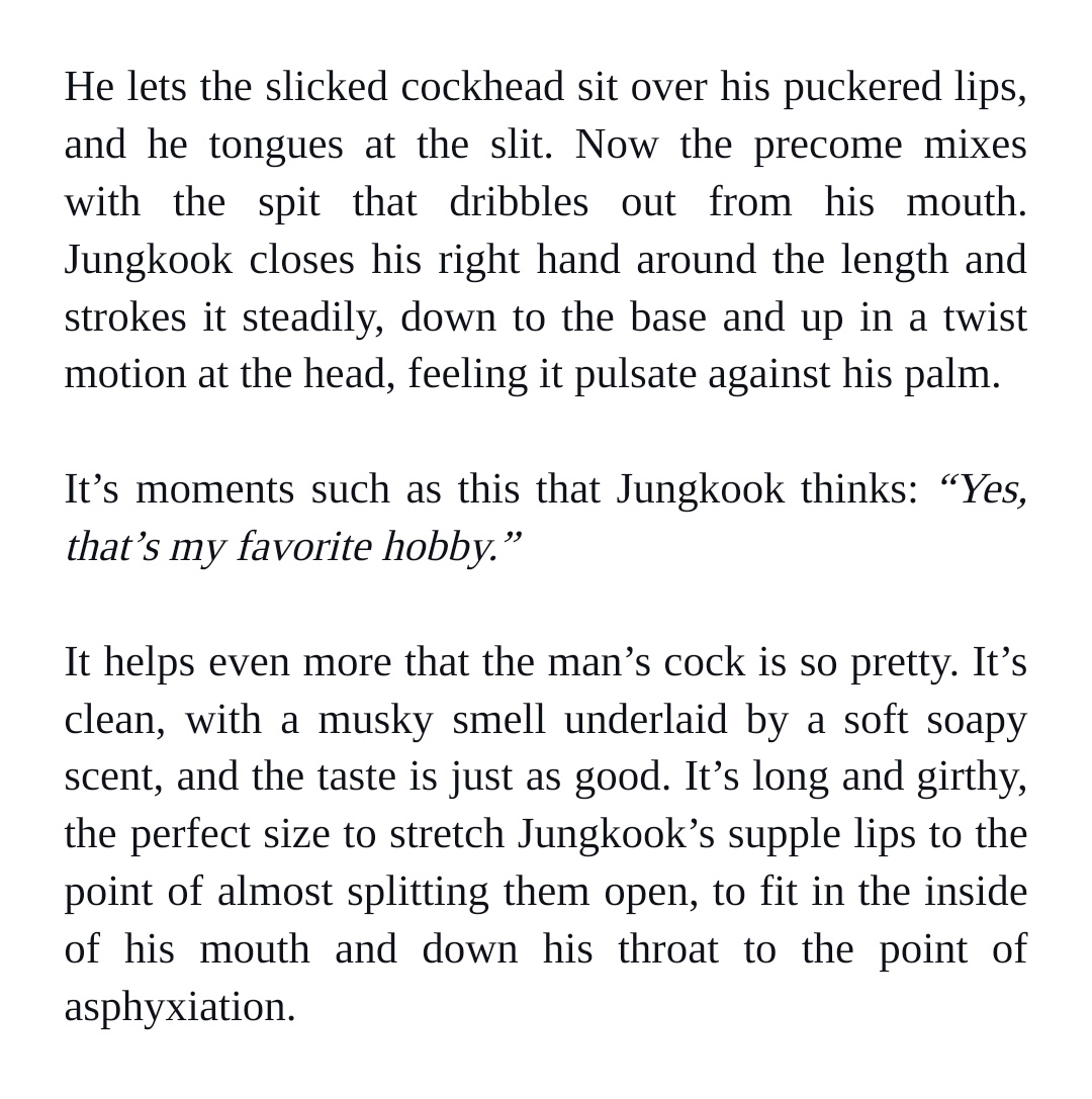 He lets the slicked cockhead sit over his puckered lips, and he tongues at the slit. Now the precome mixes with the spit that dribbles out from his mouth. Jungkook closes his right hand around the length and strokes it steadily, down to the base and up in a twist motion at the head, feeling it pulsate against his palm.


It’s moments such as this that Jungkook thinks: “Yes, that’s my favorite hobby.”


It helps even more that the man’s cock is so pretty. It’s clean, with a musky smell underlaid by a soft soapy scent, and the taste is just as good. It’s long and girthy, the perfect size to stretch Jungkook’s supple lips to the point of almost splitting them open, to fit in the inside of his mouth and down his throat to the point of asphyxiation.