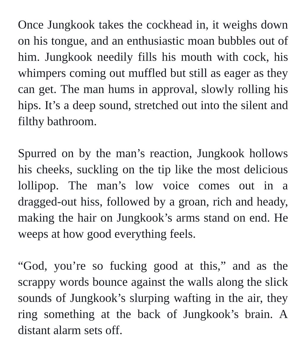 Once Jungkook takes the cockhead in, it weighs down on his tongue, and an enthusiastic moan bubbles out of him. Jungkook needily fills his mouth with cock, his whimpers coming out muffled but still as eager as they can get. The man hums in approval, slowly rolling his hips. It’s a deep sound, stretched out into the silent and filthy bathroom.


Spurred on by the man’s reaction, Jungkook hollows his cheeks, suckling on the tip like the most delicious lollipop. The man’s low voice comes out in a dragged-out hiss, followed by a groan, rich and heady, making the hair on Jungkook’s arms stand on end. He weeps at how good everything feels.


“God, you’re so fucking good at this,” and as the scrappy words bounce against the walls along the slick sounds of Jungkook’s slurping wafting in the air, they ring something at the back of Jungkook’s brain. A distant alarm sets off.