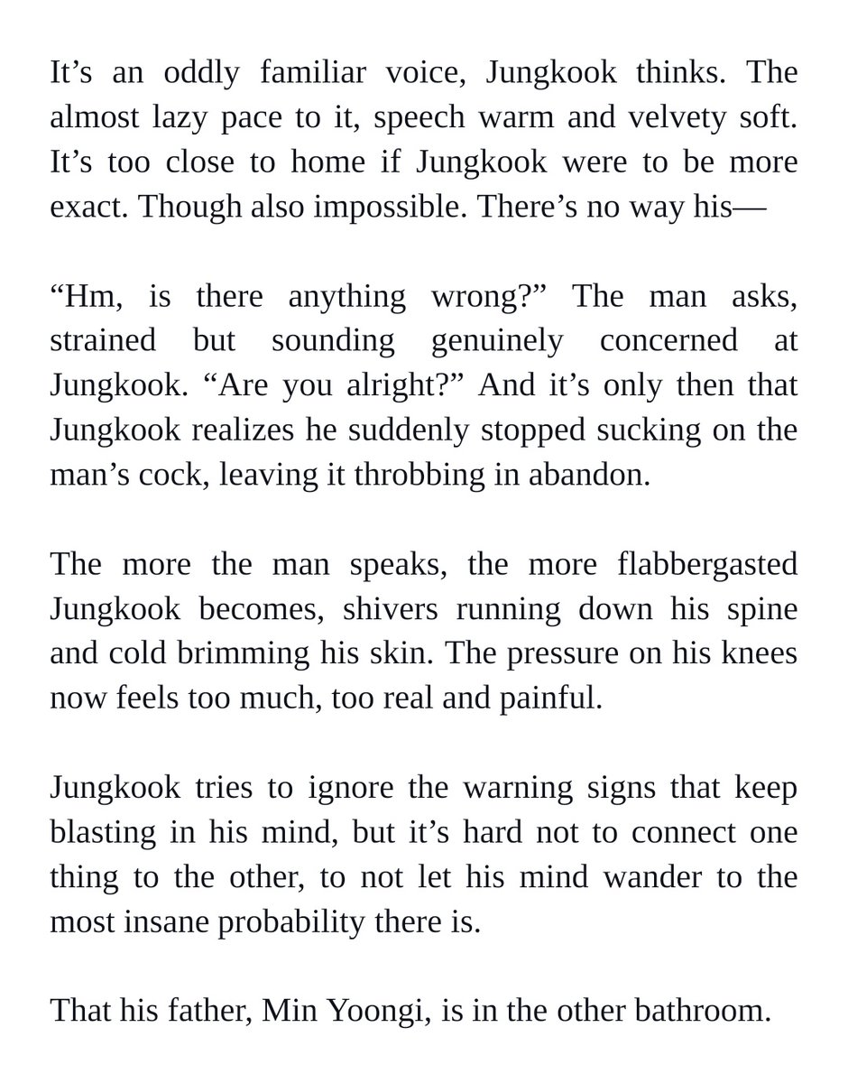 It’s an oddly familiar voice, Jungkook thinks. The almost lazy pace to it, speech warm and velvety soft. It’s too close to home if Jungkook were to be more exact. Though also impossible. There’s no way his—


“Hm, is there anything wrong?” The man asks, strained but sounding genuinely concerned at Jungkook. “Are you alright?” And it’s only then that Jungkook realizes he suddenly stopped sucking on the man’s cock, leaving it throbbing in abandon. 


The more the man speaks, the more flabbergasted Jungkook becomes, shivers running down his spine and cold brimming his skin. The pressure on his knees now feels too much, too real and painful. 


Jungkook tries to ignore the warning signs that keep blasting in his mind, but it’s hard not to connect one thing to the other, to not let his mind wander to the most insane probability there is. 


That his father, Min Yoongi, is in the other bathroom.