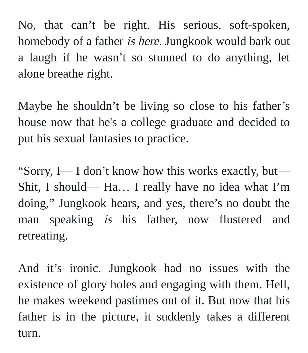 No, that can’t be right. His serious, soft-spoken, homebody of a father is here. Jungkook would bark out a laugh if he wasn’t so stunned to do anything, let alone breathe right. 


Maybe he shouldn’t be living so close to his father’s house now that he's a college graduate and decided to put his sexual fantasies to practice.


“Sorry, I— I don’t know how this works exactly, but— Shit, I should— Ha… I really have no idea what I’m doing,” Jungkook hears, and yes, there’s no doubt the man speaking is his father, now flustered and retreating. 


And it’s ironic. Jungkook had no issues with the existence of glory holes and engaging with them. Hell, he makes weekend pastimes out of it. But now that his father is in the picture, it suddenly takes a different turn.