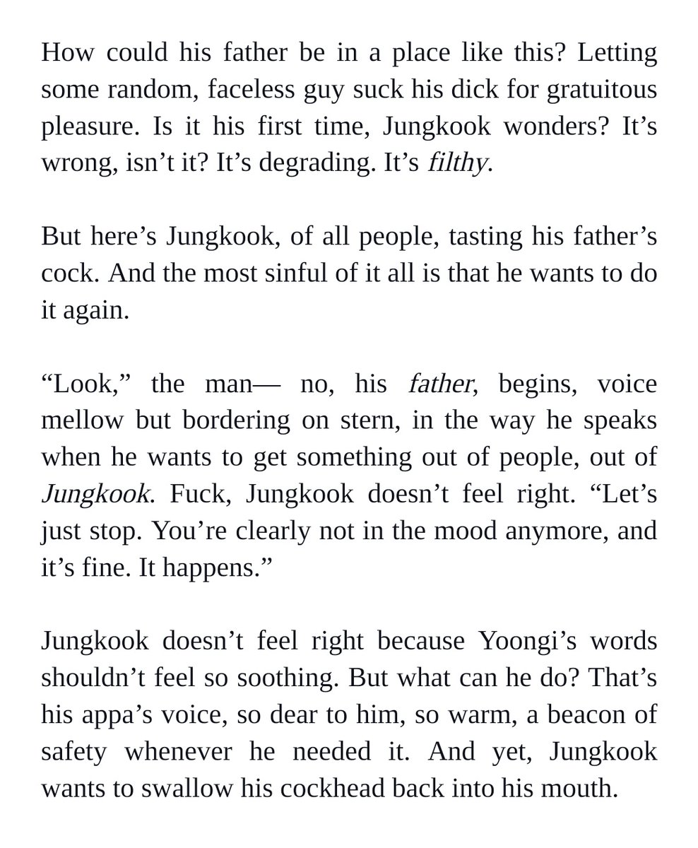 How could his father be in a place like this? Letting some random, faceless guy suck his dick for gratuitous pleasure. Is it his first time, Jungkook wonders? It’s wrong, isn’t it? It’s degrading. It’s filthy. 


But here’s Jungkook, of all people, tasting his father’s cock. And the most sinful of it all is that he wants to do it again. 


“Look,” the man— no, his father, begins, voice mellow but bordering on stern, in the way he speaks when he wants to get something out of people, out of Jungkook. Fuck, Jungkook doesn’t feel right. “Let’s just stop. You’re clearly not in the mood anymore, and it’s fine. It happens.” 


Jungkook doesn’t feel right because Yoongi’s words shouldn’t feel so soothing. But what can he do? That’s his appa’s voice, so dear to him, so warm, a beacon of safety whenever he needed it. And yet, Jungkook wants to swallow his cockhead back into his mouth.