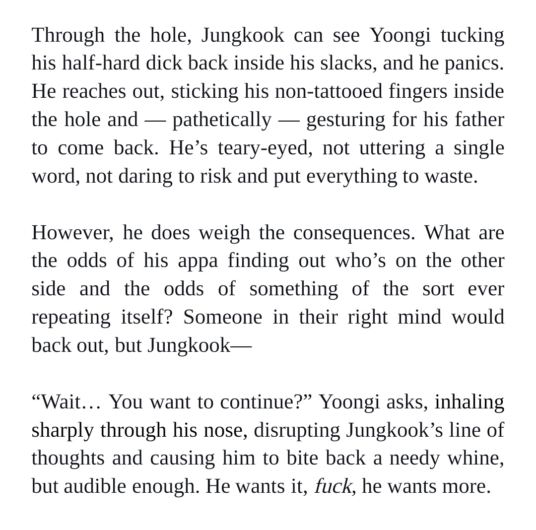 Through the hole, Jungkook can see Yoongi tucking his half-hard dick back inside his slacks, and he panics. He reaches out, sticking his non-tattooed fingers inside the hole and — pathetically — gesturing for his father to come back. He’s teary-eyed, not uttering a single word, not daring to risk and put everything to waste. 


However, he does weigh the consequences. What are the odds of his appa finding out who’s on the other side and the odds of something of the sort ever repeating itself? Someone in their right mind would back out, but Jungkook—


“Wait… You want to continue?” Yoongi asks, inhaling sharply through his nose, disrupting Jungkook’s line of thoughts and causing him to bite back a needy whine, but audible enough. He wants it, fuck, he wants more.